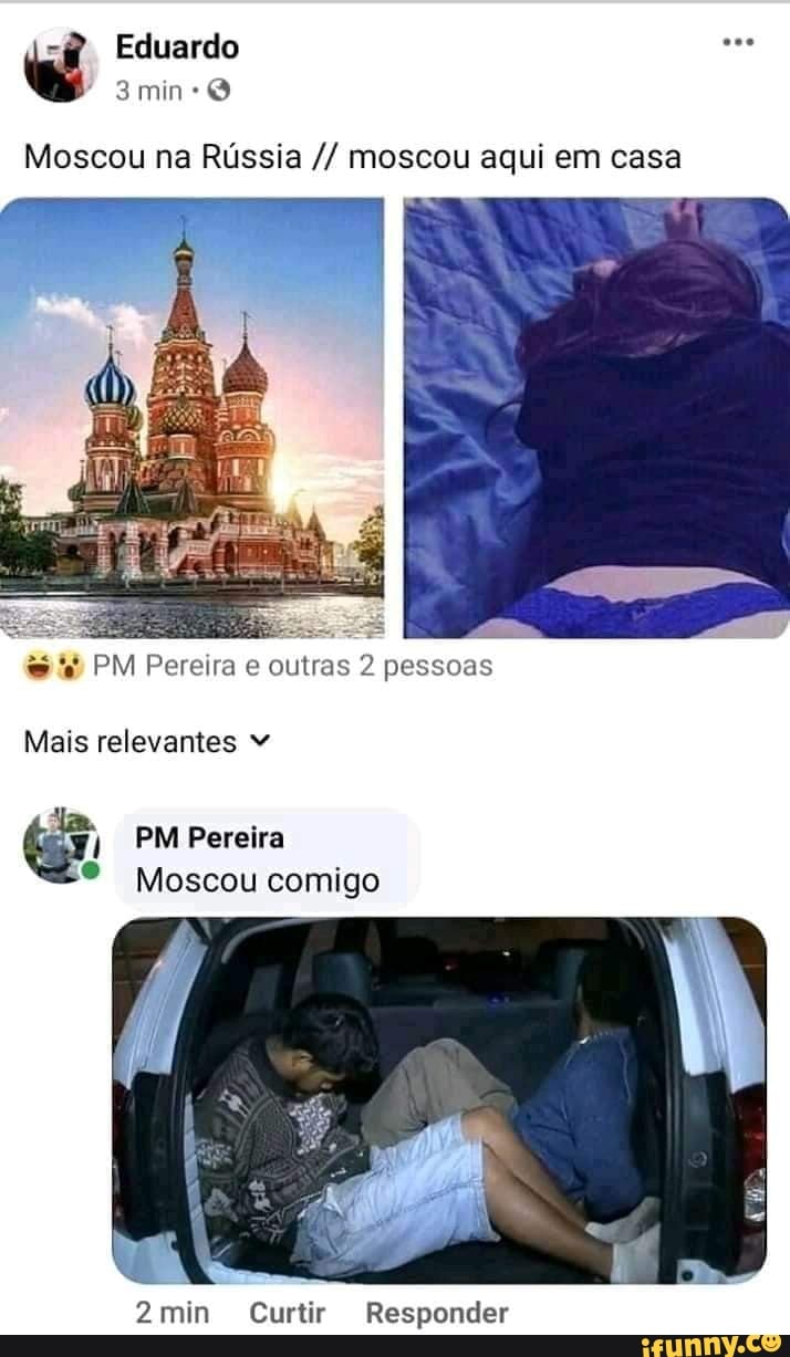 Eduardo
Moscou na Rússia moscou aqui em casa
= "
PM Pereira e outras 2 pessoas
Mais relevantes
PM Pereira
Moscou comigo
MN
2min Curtir Responder