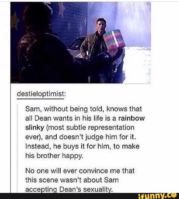 Sam, without being told, knows that
all Dean wants in his life is a rainbow
slinky (most subtle represenlation
ever). and doesn‘t judge him for it.
Instead, he buys it for hlm, to make
his brother happy.
No one will ever convince me that
this scene wasn't about Sam
accepting Dean‘s sexuality.