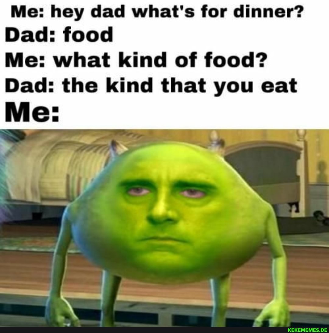 Me: hey dad what's for dinner?
Dad: food
Me: what kind of food?
Dad: the kind that you eat
Me: