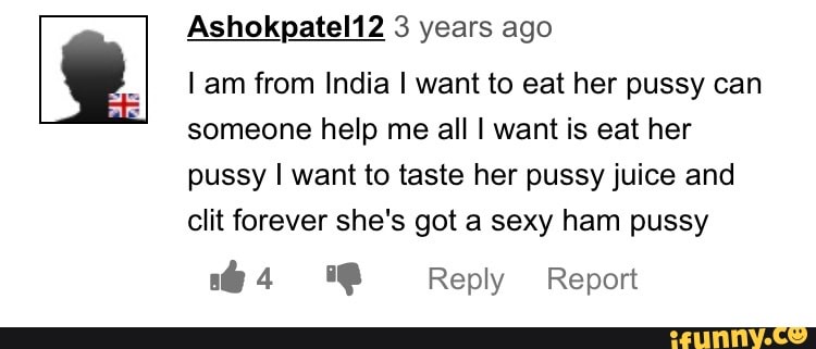 Ashokpatel12 3 years ago
Lam from India I want to eat her pussy can
someone help me all I want is eat her
pussy I want to taste her pussy juice and
clit forever she's got a sexy ham pussy
64 O Reply Report