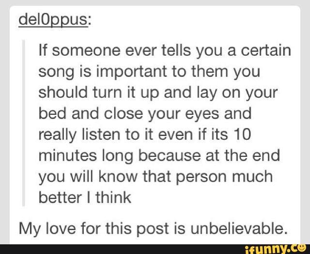 delOppus:
If someone ever tells you a certain song is important to them you should turn it up and lay on your bed and close your eyes and really listen to it even if its 10 minutes long because at the end you will know that person much better I think
My love for this post is unbelievable.