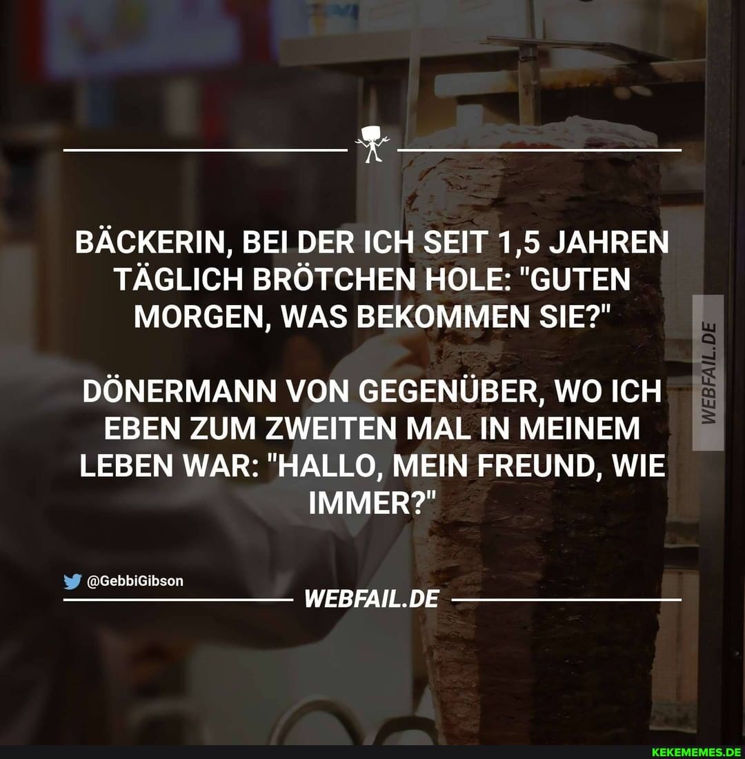 BÄCKERIN, BEI DER ICH SEIT 1,5 JAHREN TÄGLICH BRÖTCHEN HOLE: "GUTEN MORGEN, WAS BEKOMMEN SIE?"
DÖNERMANN VON GEGENÜBER, WO ICH EBEN ZUM ZWEITEN MAL IN MEINEM LEBEN WAR: "HALLO, MEIN FREUND, WIE IMMER?"
GebbiGibson
WEBFAIL.DE