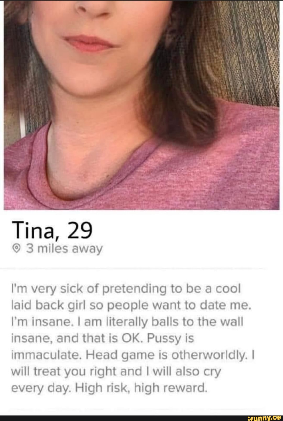 I'm very sick of pretending to be a cool
laid back girl so people want to date me.
I'm insane. I am literally balls to the wall
insane, and that is OK. Pussy is
immaculate. Head game is otherworldly. I
will treat you right and I will also cry
every day. High risk, high reward.
