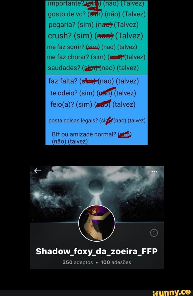 importante 7.
gosto de vc?
me faz chorar? (sim) (ams (talvez)
saudades? (gimmr(nao) (talvez)
faz falta? (skem-(nao) (talvez)
posta coisas legais? (sigfy(nao) (talvez)
Bff ou amizade normal? (gif)
Shadow foxy da zoeira FFP
350 adeptos e
100 adesões