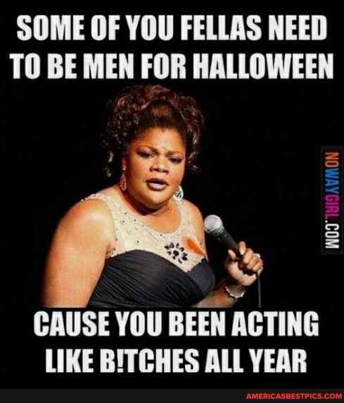 SOME OF YOU FELLAS NEED TO BE MEN FOR HALLOWEEN
CAUSE YOU BEEN ACTING LIKE BITCHES ALL YEAR