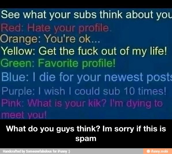 See what your subs think about yo
Orange: You're ok...
Yellow: Get the fuck out of my life!
Green: Favorite profile!
Blue: I die for your newest post:
Purple: I wish I could sub 10 times!
What do you guys think? Im sorry if this is
spam - What do you guys think? Im sorry if this is spam