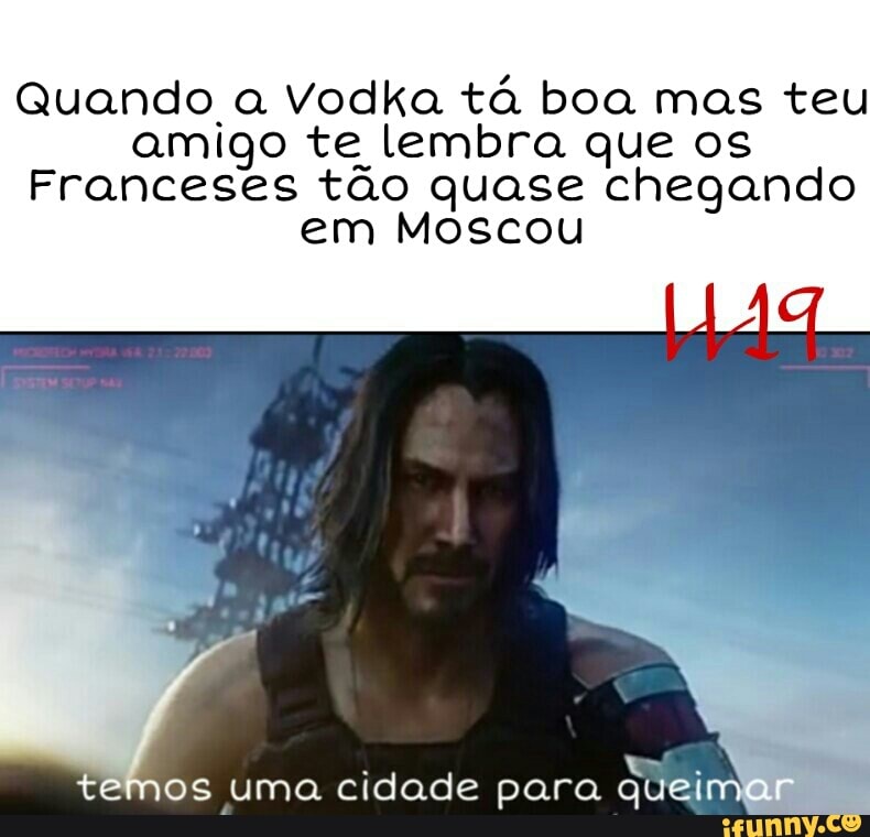 Quando a Vodka tá boa mas teu
amigo te lembra que os
Franceses tão quase chegando
em Moscou