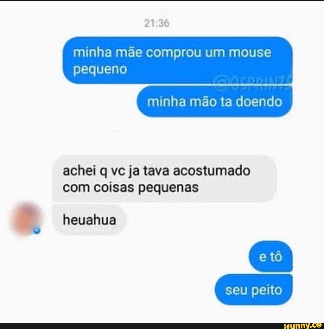 minha mãe comprou um mouse
pequeno
minha mão ta doendo
achei q vc ja tava acostumado
com coisas pequenas
2 heuahua
seu peito