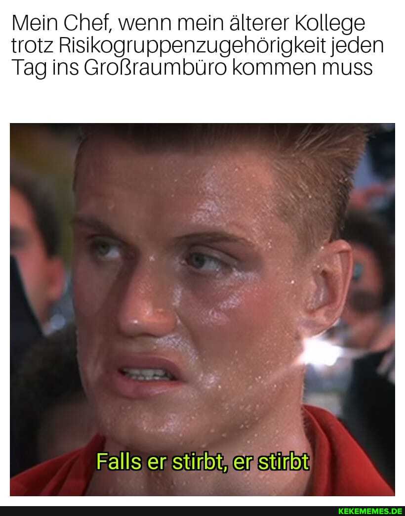 Mein Chef, wenn mein älterer Kollege trotz Risikogruppenzugehörigkeit jeden
Tag ins Großraumbüro kommen muss
Falls er stirbt, er stirbt
