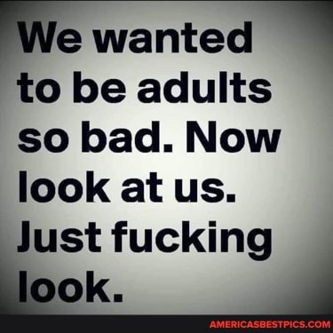 e wanted to be adults so bad. Now look at us.
Just fucking