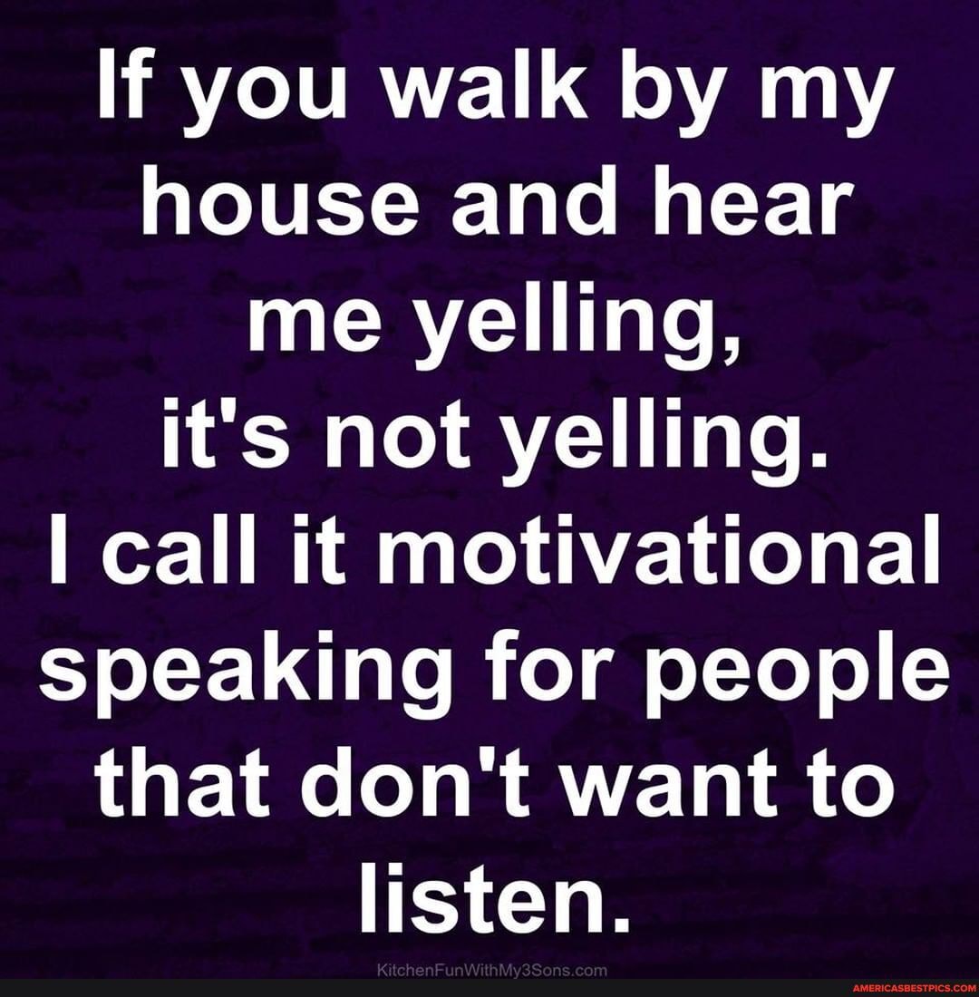 If you walk by my house and hear me yelling, it's not yelling.
I call it motivational speaking for people that don't want to listen.