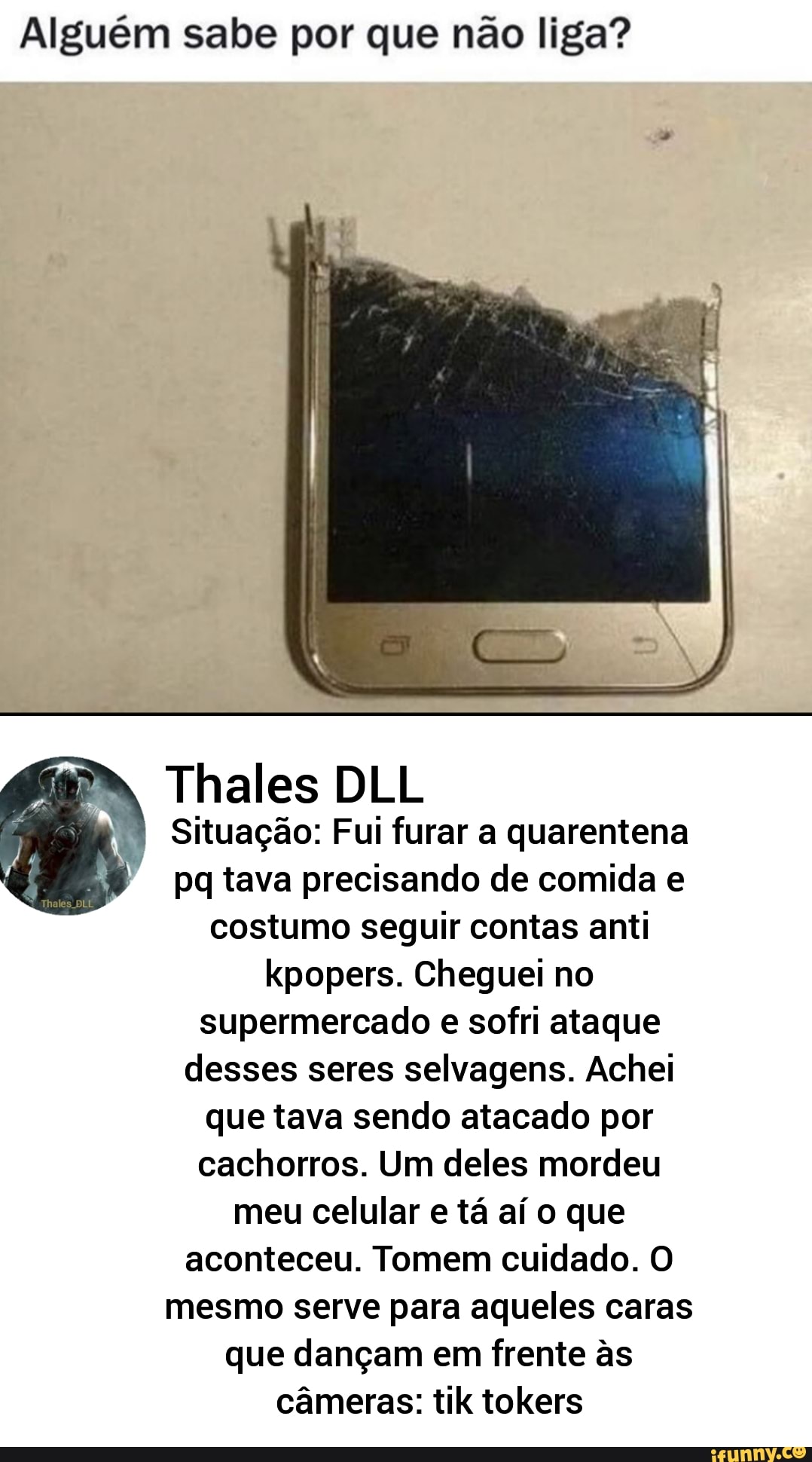 Alguém sabe por que não liga?
Situação: Fui furar a quarentena
pq tava precisando de comida e
costumo seguir contas anti
kpopers. Cheguei no
supermercado e sofri ataque
desses seres selvagens. Achei
que tava sendo atacado por
cachorros. Um deles mordeu
meu celular e tá aí o que
aconteceu. Tomem cuidado. O
mesmo serve para aqueles caras
que dançam em frente às
câmeras: tik tokers