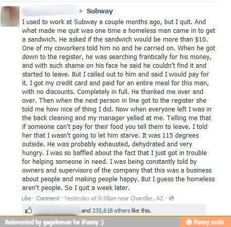 Subway
Tused to work at Subway a couple months ago, but I quit. And
what made me quit was one time a homeless man came in to get
a sandwich. He asked if the sandwich would be more than $10,
One of my coworkers told him no and he carried on. When he got
down to the register, he was searching frantically for his money,
and with such shame on his face he said he couldn't find it and
started to leave. But Icalled out to him and said I would pay for
it, Igot my credit card and paid for an entire meal for this man,
with no discounts. Completely in full. He thanked me over and
over. Then when the next person in line got to the register she
told me how nice of thing I did. Now when everyone left Iwas in
the back cleaning and my manager yelled at me. Telling me that
if someone can't pay for their food you tell them to leave. Itold
her that I wasn't going to let him starve. It was 115 degrees
outside. He was probably exhausted, dehydrated and very
hungry. Twas so baffled about the fact that I just got in trouble
for helping someone in need. Iwas being constantly told by
owners and supervisors of the company that this was a business
about people and making people happy. But I quess the homeless,
aren't people. So I quit a week later.
É 'and 235,618 others like this.