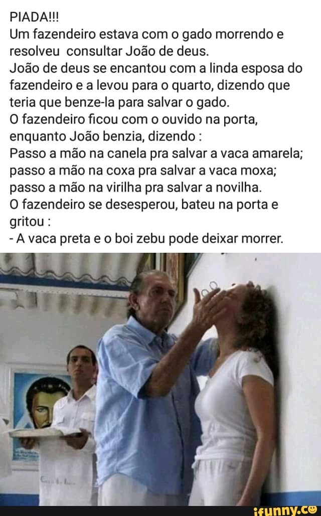 Um fazendeiro estava com o gado morrendo e
resolveu consultar João de deus.
João de deus se encantou com a linda esposa do
fazendeiro e a levou para o quarto, dizendo que
teria que benze-la para salvar o gado.
O fazendeiro ficou com o ouvido na porta,
enquanto João benzia, dizendo Passo a mão na canela pra salvar a vaca amarela;
passo a mão na coxa pra salvar a vaca moxa;
passo a mão na virilha pra salvar a novilha.
O fazendeiro se desesperou, bateu na porta e
gritou:
À vaca preta e o boi zebu pode deixar morrer.