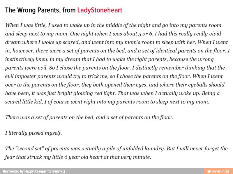 The Wrong Parents, from LadyStoneheart
When I was little, I used to wake up in the middle of the night and go into my parents room
and sleep next to my mom. One night when I was about 5 or 6, I had this really really vivid
dream where I woke up scared, and went
into my mom's room to sleep with her. When I went
in, however, there were a set of parents on
the bed, and
a set
of identical parents on
the floor. I
instinctively knew in my dream that I had to wake the right parents, because the wrong
parents were
evil. So I chose the parents on
the floor. I distinctly remember thinking that the
evil imposter parents would try to trick me, so I chose the parents on the floor. When I went
over to the parents on
the floor, they both opened their eyes, and where their eyeballs should
have been, it was
just bright glowing red light. That was
when I actually woke up. Being a
scared
little kid, I of course went
right into my parents room to sleep next to my mom.
There was a set of parents on the bed, and a set of parents on the floor.
Iliterally pissed myself.
The "second set" of parents was actually a pile of unfolded laundry. But I will never forget the
fear that struck my
little 6 year old heart at that very minute.