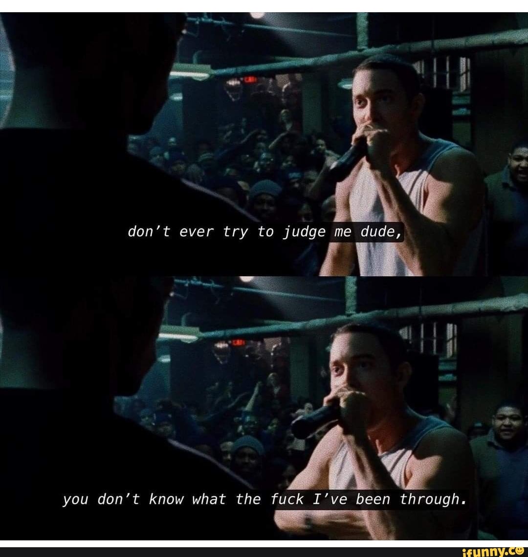 don't ever try to judge me dude,
you don't know what the fuck I've been through.