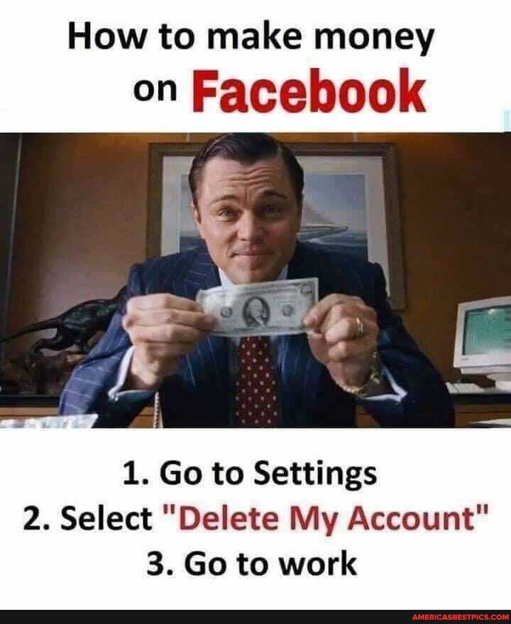 How to make money
on Facebook
1. Go to Settings
2. Select "Delete My Account"
3. Go to work