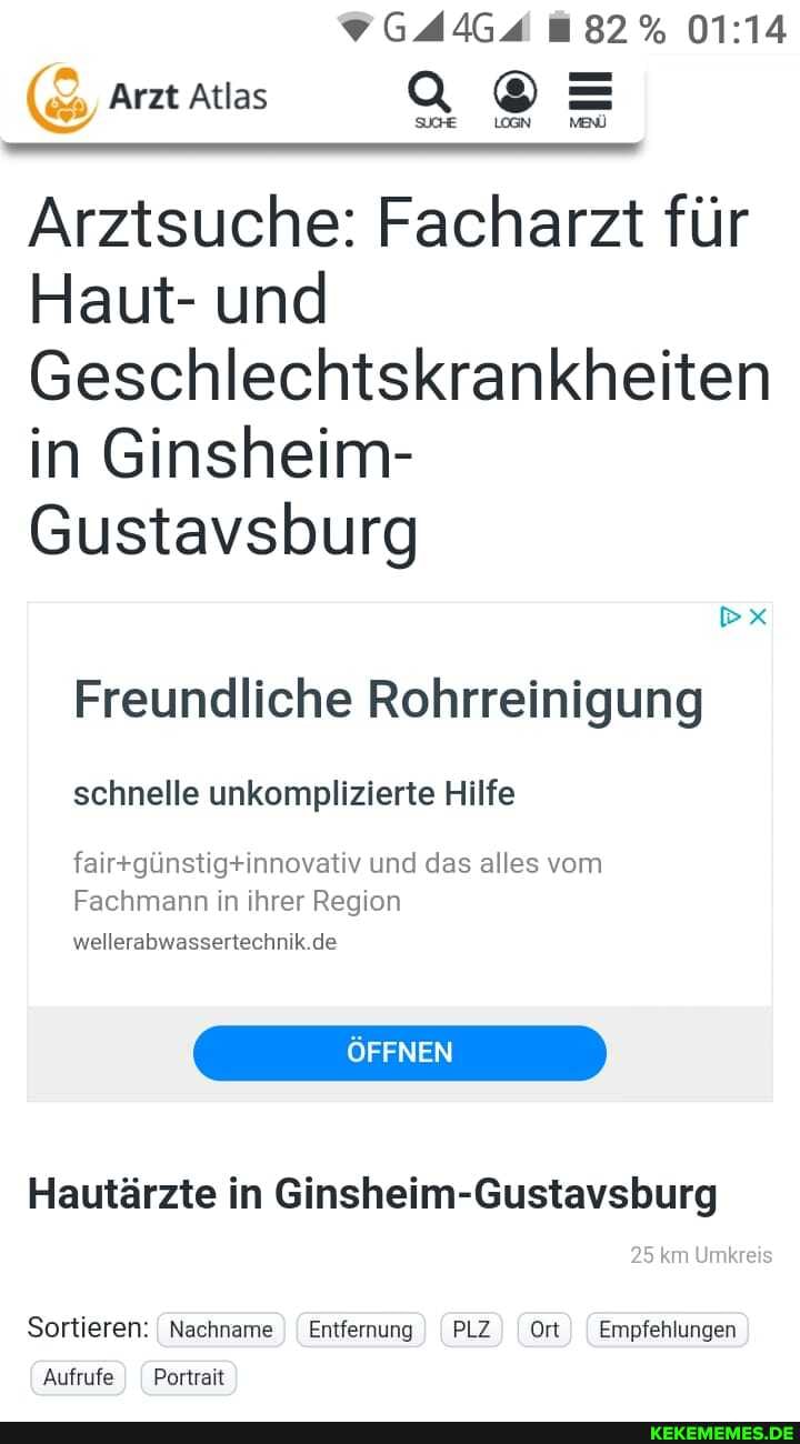 GAAGA 82%
Arzt Atlas LOGN =
Arztsuche: Facharzt für
Haut- und
Geschlechtskrankheiten in Ginsheim-
Gustavsburg
Freundliche Rohrreinigung
schnelle unkomplizierte Hilfe und das alles vom
Fachmann in ihrer Region de
ÖFFNEN
Hautärzte in Ginsheim-Gustavsburg
25 km Umkreis
Sortieren: I Nachname I Entfernung I PLZ Ort I Empfehlungen
Aufrufe Portrait