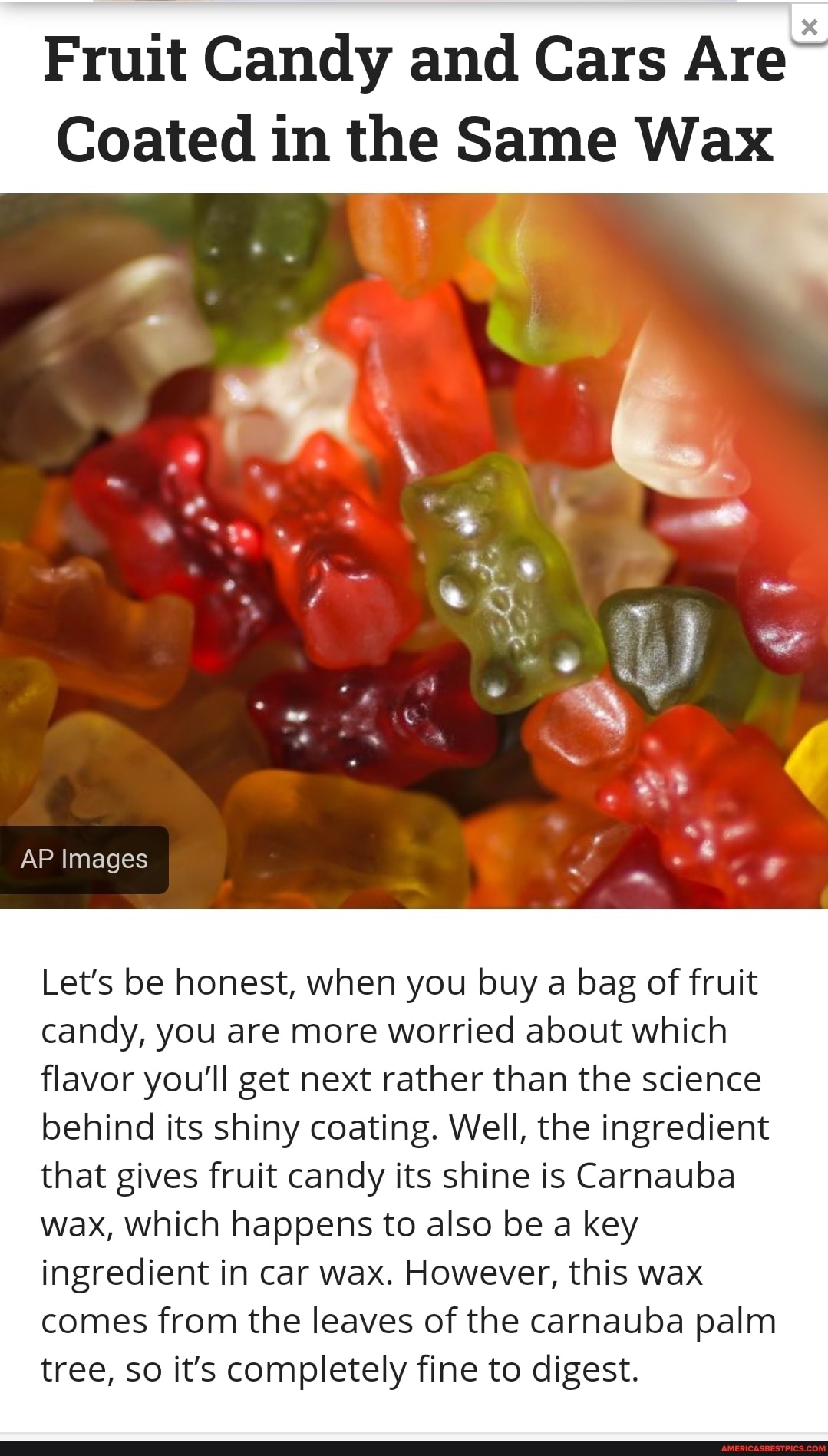 Fruit Candy and Cars Are
Coated in the Same Wax
AP Images
Let's be honest, when you buy a bag of fruit candy, you are more worried about which flavor you'll get next rather than the science behind its shiny coating. Well, the ingredient that gives fruit candy its shine is Carnauba wax, which happens to also be a key ingredient in car wax. However, this wax comes from the leaves of the carnauba palm tree, so it's completely fine to digest.