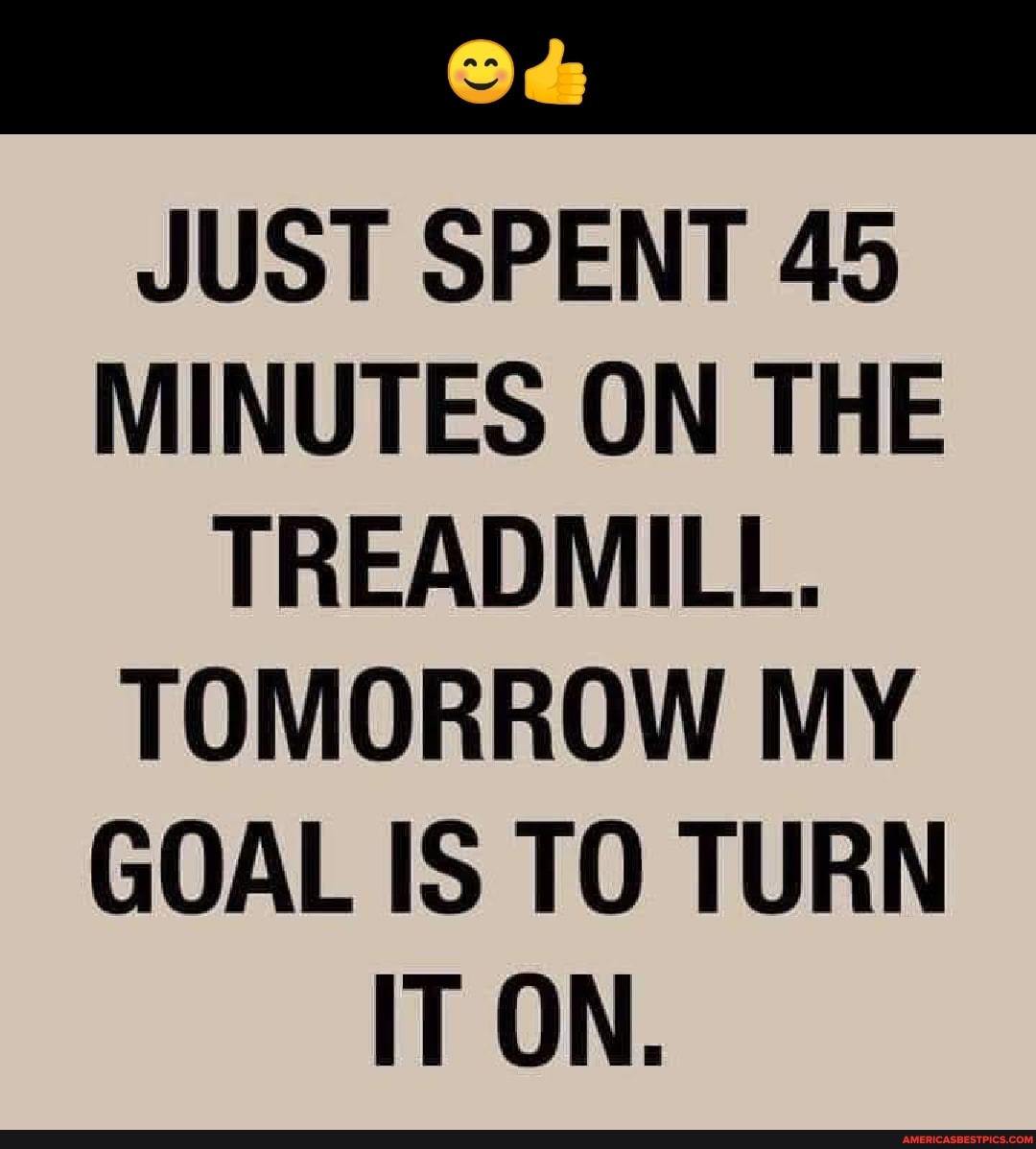 JUST SPENT 45
MINUTES ON THE TREADMILL.
TOMORROW MY GOAL IS TO TURN IT ON.