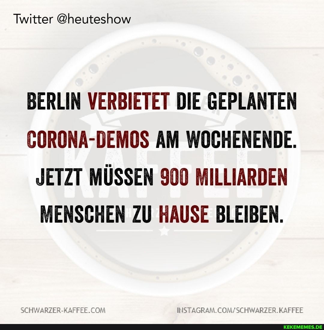 Twitter @heuteshow
BERLIN VERBIETET DIE GEPLANTEN CORONA-DEMOS AM WOCHENENDE.
JETZT MÜSSEN 900 MILLIARDEN MENSCHEN ZU HAUSE BLEIBEN.
SEHWARZER-RAFFEE. COM KAFFEE