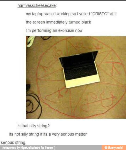 harmiesscheesecake:
my laptop wasn't working so I yelled "CRISTO" at it
Im performing an exorcism now
Is that silly string?
its not silly string if its a very serious matter
serious string.