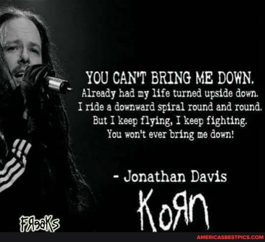\yt YOU CAN'T BRING ME DOWN.
Already had ny life turned upside down.
I ride a downward spiral round and round.
But I keep flying, I keep fighting.
You won't ever bring me down!
Y - Jonathan Davis
K oN