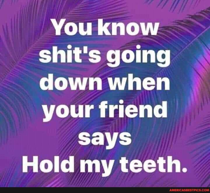 You know shit's going down when your friend
says
Hold my teeth.
