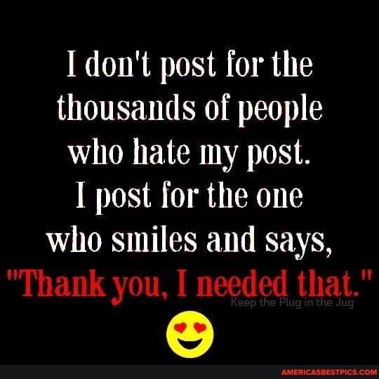 I don't post for the thousands of people who hate my post.
I post for the one who smiles and says,
"Thank you, I needed that."
