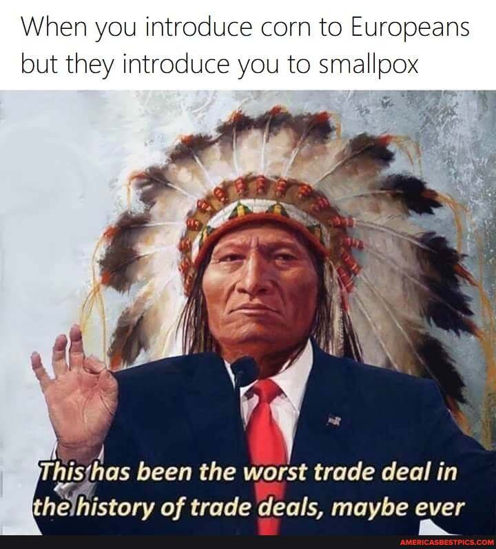 When you introduce corn to Europeans but they introduce you to smallpox
as been the worst trade deal in thejhistory of trade deals, maybe ever