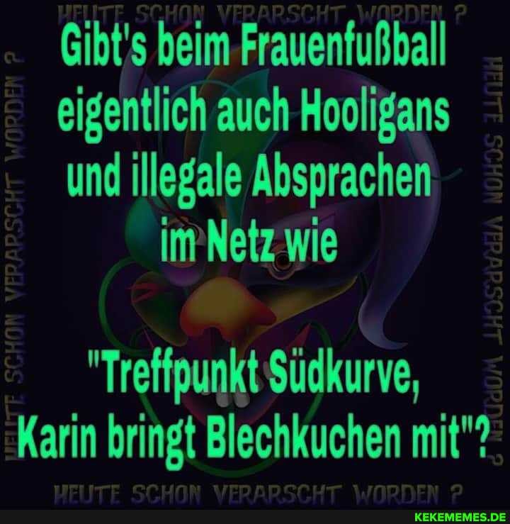 Gibt's beim-Frauenfußball
eigentlich auch Hooligans
und illegale Absprachen imNetz wie
"Treffpunkt Südkurve,
Karin bringt Blechkuchen mit"?