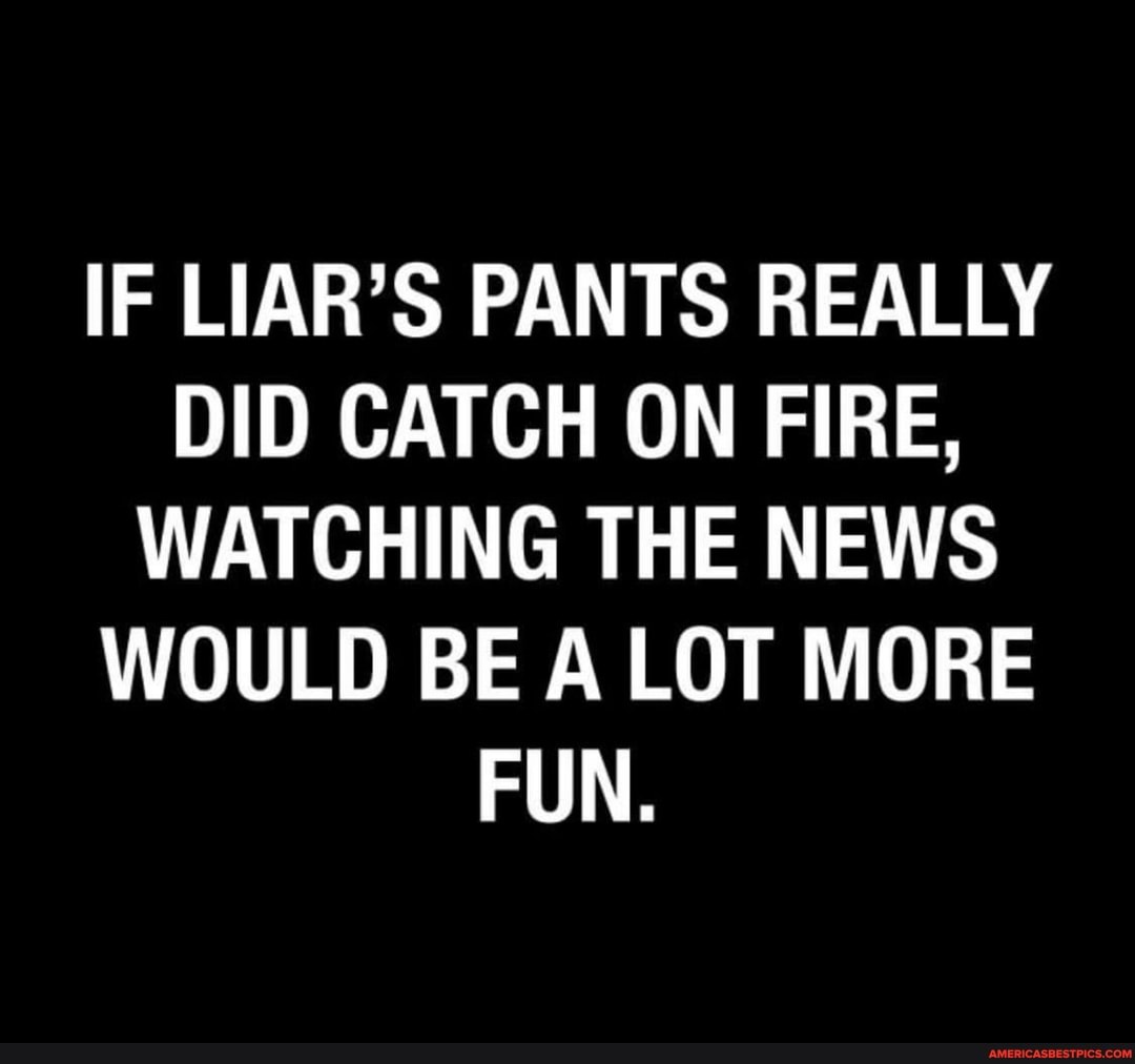 IF LIAR'S PANTS REALLY DID CATCH ON FIRE,
WATCHING THE NEWS WOULD BE A LOT MORE FUN.