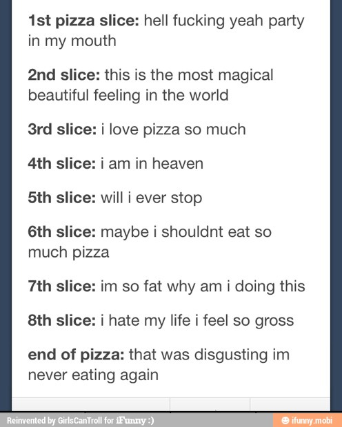 1st pizza slice: hell fucking yeah party
in my mouth
2nd slice: this is the most magical
beautiful feeling in the world
3rd slice: i love pizza so much
4th slice: i am in heaven
5th slice: will i ever stop
6th slice: maybe i shouldnt eat so
much pizza
7th slice: im so fat why am i doing this
8th slice: i hate my life i feel so gross
end of pizza: that was disgusting im
never eating again