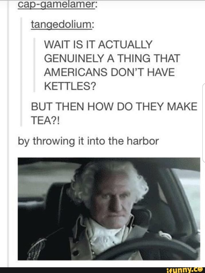 cap-gamelamer:
WAIT IS IT ACTUALLY
GENUINELY A THING THAT
AMERICANS DON'T HAVE
KETTLES?
BUT THEN HOW DO THEY MAKE
by throwing it into the harbor