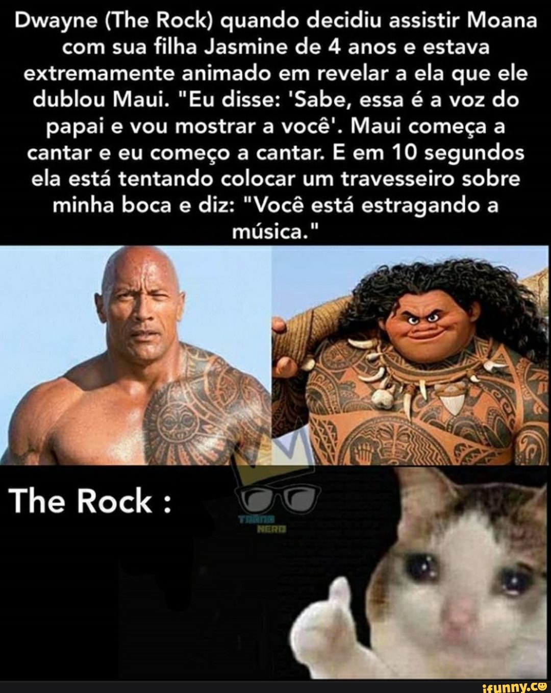 Dwayne (The Rock) quando decidiu assistir Moana com sua filha Jasmine de 4 anos e estava extremamente animado em revelar a ela que ele dublou Maui. "Eu disse: 'Sabe, essa é a voz do papai e vou mostrar a você'. Maui começa a cantar e eu começo a cantar. E em 10 segundos ela está tentando colocar um travesseiro sobre minha boca e diz: "Você está estragando a música."
The Rock :