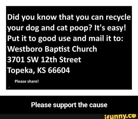 Did you know that you can recycle
your dog and cat poop? It's easy!
Put it to good use and mail it to:
Westboro Baptist Church
3701 SW 12th Street
Topeka, KS 66604
Please support the cause - Please support the cause