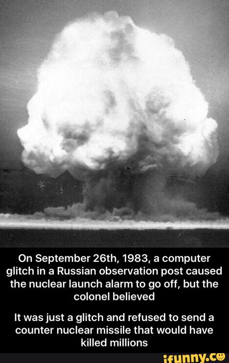On September 26th, 1983, a computer
glitch in a Russian observation post caused
the nuclear launch alarm to go off, but the
colonel believed
It was just a glitch and refused to send a
counter nuclear missile that would have
killed millions - It was just a glitch and refused to send a counter nuclear missile that would have killed millions