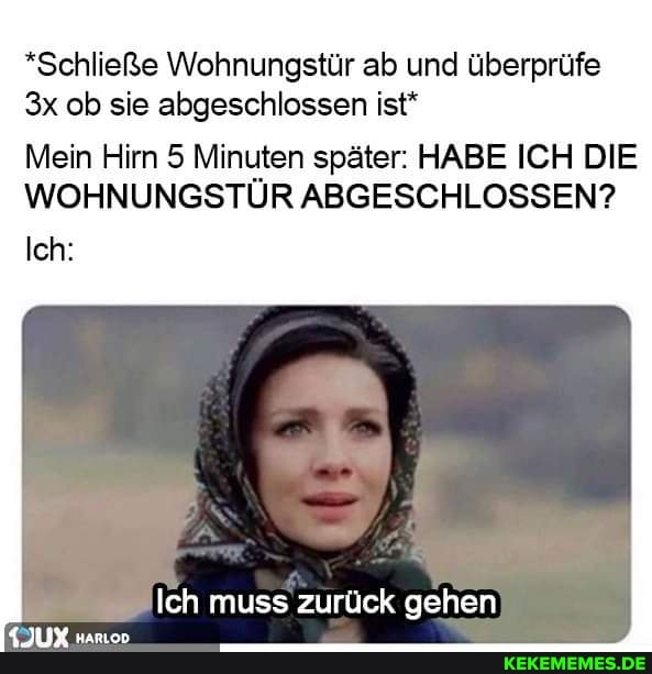 *Schließe Wohnungstür ab und überprüfe ob sie abgeschlossen ist*
Mein Hirn 5 Minuten später: HABE ICH DIE WOHNUNGSTÜR ABGESCHLOSSEN?
Ich:
Ich muss zurück gehen
{JUX