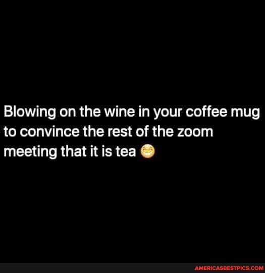 Blowing on the wine in your coffee mug to convince the rest of the zoom meeting that it is tea