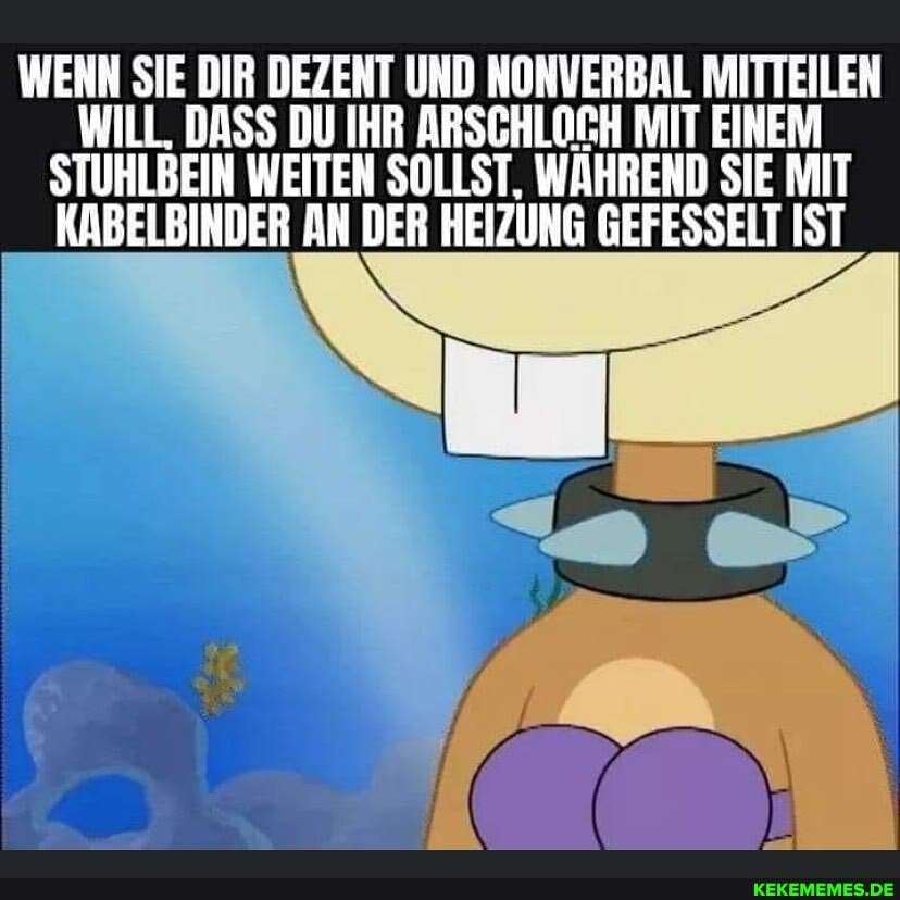WENN SIE DIR DEZENT UND NONVERBAL MITTEILEN ILL. DASS DU IH
EIN WEITEN SOLLST, WÄHREND SIE MIT KABELBINDER AN DER HEIZUNG GEFESSELT IST