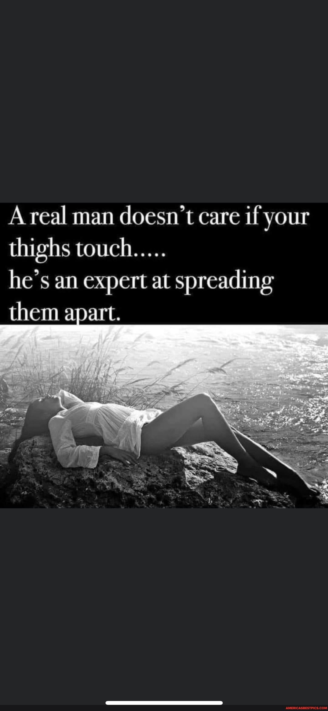 A real man doesn't care if your thighs touch.....
he's an expert at spreading them apart.