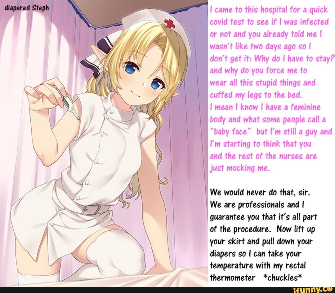 Staph
came to this hospital for a quick covid test to see if I was infected or not and you already told me I wasn't like two days ago so I
don't get it: Why do I have to stay? and why do you force me to
wear all this stupid things and cuffed my legs to the bed.
mean I know I have a feminine body and what some people call a
"baby face" but I'm still a guy and
I'm starting to think that you
and the rest of the nurses are just mocking me.
I We would never do that, sir.
We are professionals and I guarantee you that it's all part of the procedure. Now lift up your skirt and pull down your diapers so I can take your temperature with my rectal thermometer *chuckles*