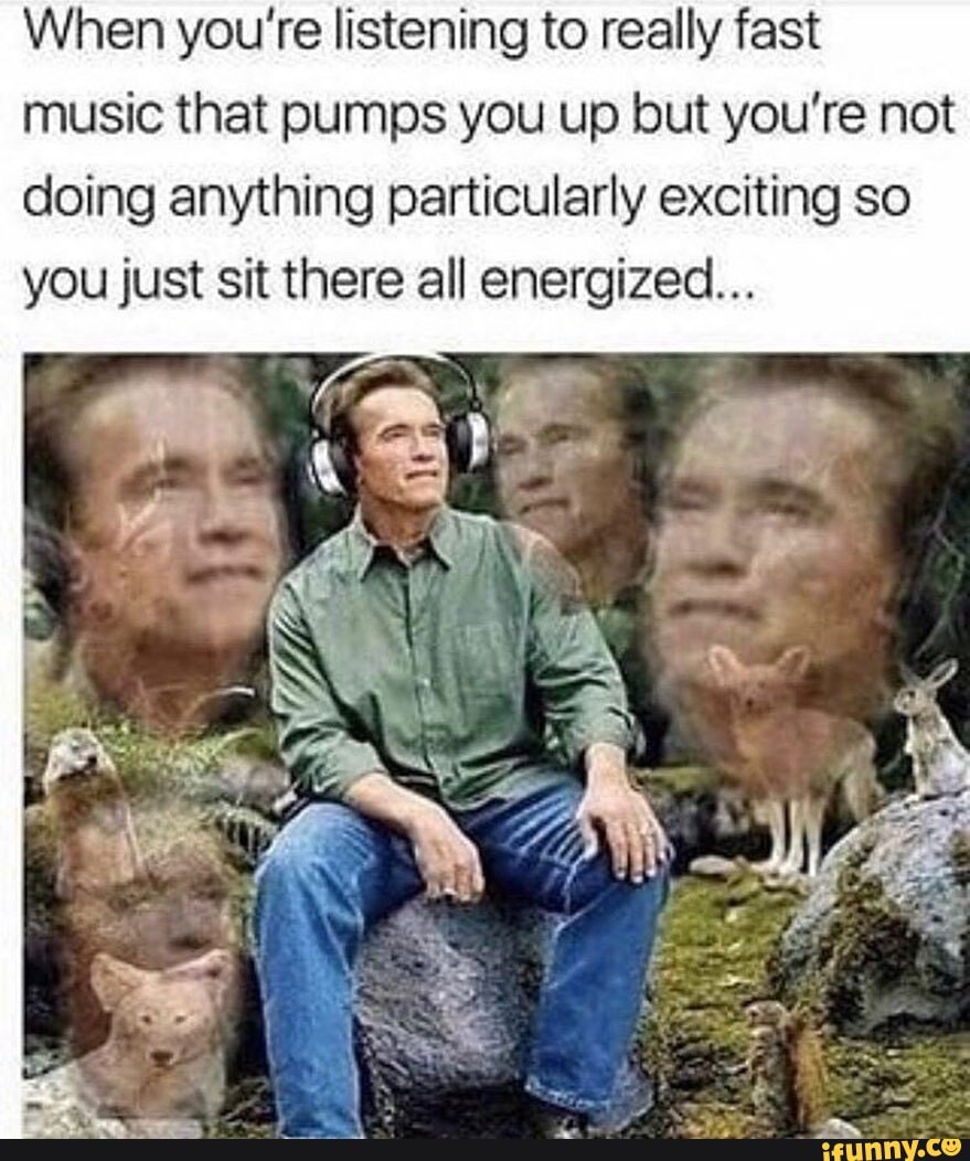 When you're listening to really fast music that pumps you up but you're