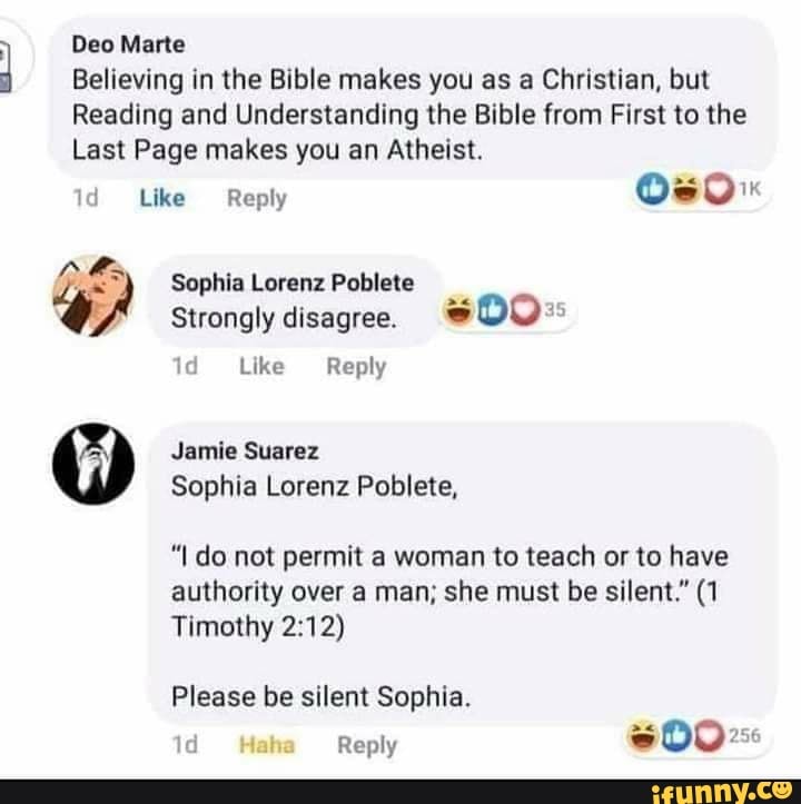 Deo Marte
Believing in the Bible makes you as a Christian, but
Reading and Understanding the Bible from First to the
Last Page makes you an Atheist.
0
Like Reply
OSO"
Strongly disagree. 1d Like Reply
Jamie Suarez
Sophia Lorenz Poblete,
"I do not permit a woman to teach or to have
authority over a man; she must be silent." (1
Timothy 2:12)
Please be silent Sophia.
1d Reply
sD0 Res
