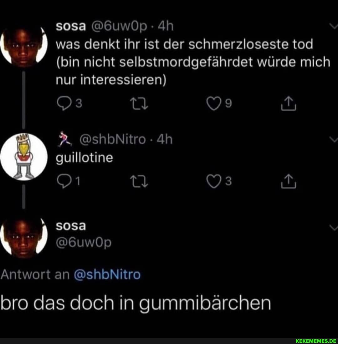 50sa @6uwOp Ah
was denkt ihr ist der schmerzloseste tod
(bin nicht selbstmordgefährdet würde mich nur interessieren)
3_ @shbNitro
guillotine
sosa
@6uwOp
Antwort an @shbNitro
bro das doch in gummibärchen