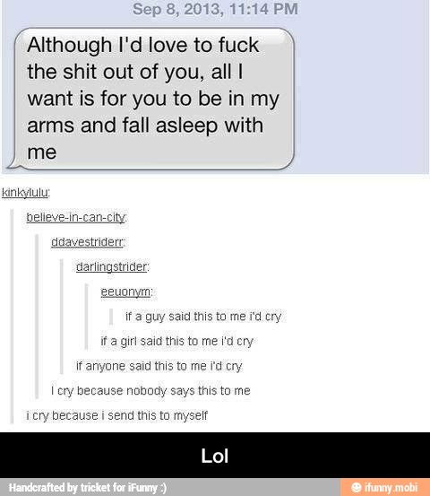 Although I'd love to fuck
the shit out of you, all I
want is for you to be in my
arms and fall asleep with
me
id this to me i'd cry
ita girl said this to me i'd cry
if anyone said this to me fd cry
I cry because nobody says
this to me
cry because i send this to myselt
Lol - Lol