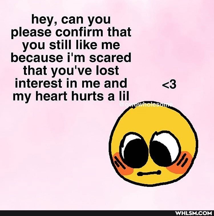 hey, can you please confirm that you still like me because i'm scared that you've lost interest in me and <3 my heart hurts a il