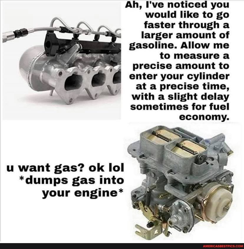 Ah, I've noticed you would like to go faster through a
larger amount of gasoline. Allow me to measure a
precise amount to
d enter your cylinder
at a precise time, with a slight delay sometimes for fuel
economy.
u want gas? ok lol
*dumps gas into your engine*