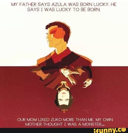 MY FATHER SAYS AZULA WAS BORN LUCKY. HE
SAYS I WAS LUOKY TO BE BORN.
OUR MOM LIKED ZUKO MORE THAN ME. MY OWN.
MOTHER THOUGHT I WAS A MONSTER...