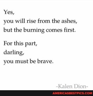 Yes, you will rise from the ashes, but the burning comes first.
For this part, darling, you must be brave.
Kalen Dion-